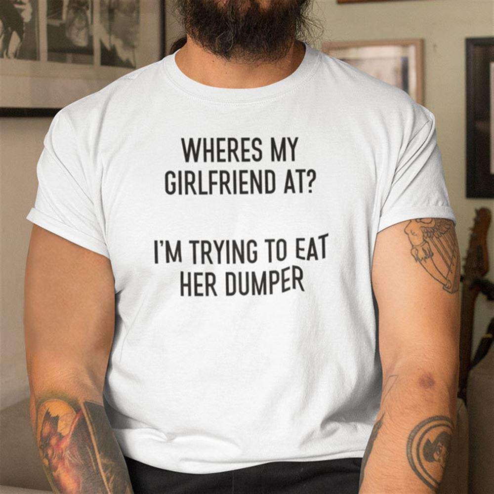 Great Wheres My Girlfriend At Im Trying To Eat Her Dumper 
