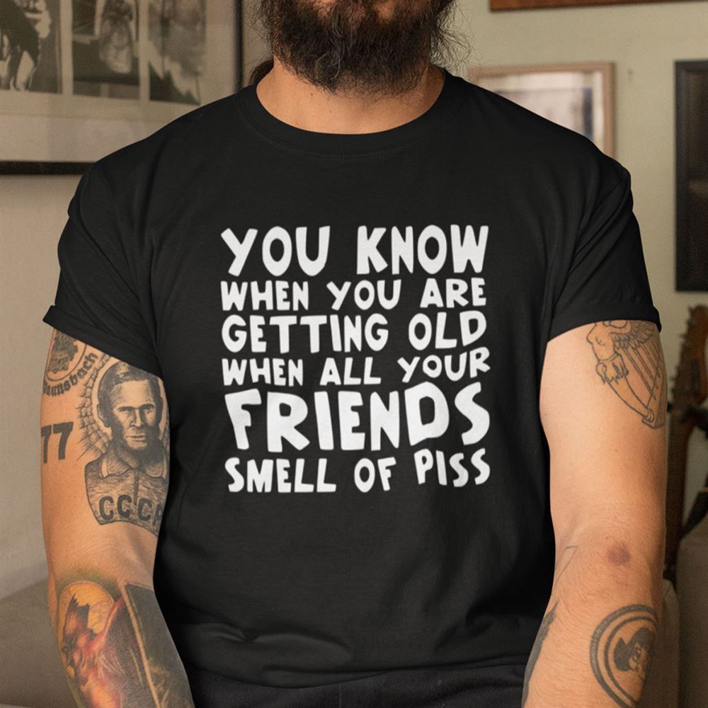Great You Know When You Are Getting Old When All Your Friends Smell Of Piss Shirt 