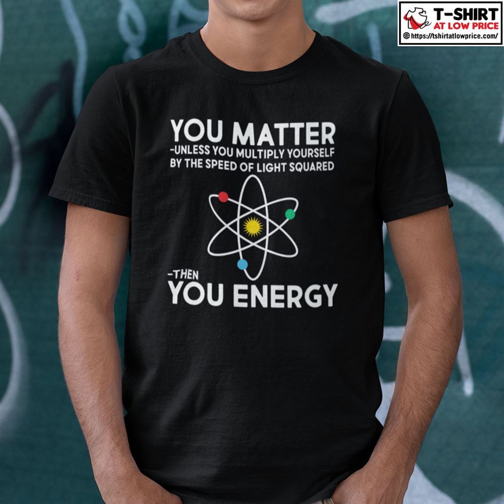 Special You Matter Shirt Unless You Multiply Yourself By The Speed Of Light Squared Then You Energy 